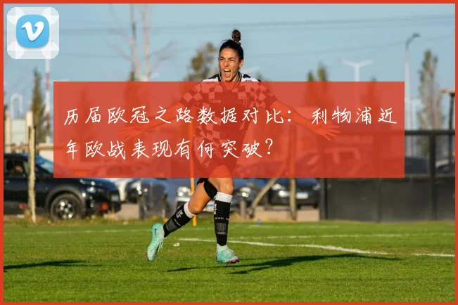 历届欧冠之路数据对比:利物浦近年欧战表现有何突破?