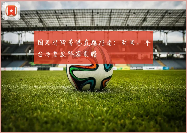 国足对阵香港直播指南:时间、平台与首发阵容前瞻