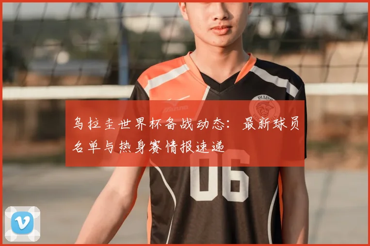 乌拉圭世界杯备战动态：最新球员名单与热身赛情报速递