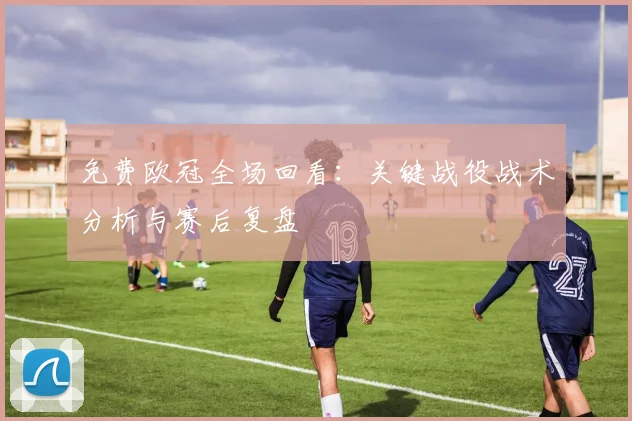 免费欧冠全场回看:关键战役战术分析与赛后复盘