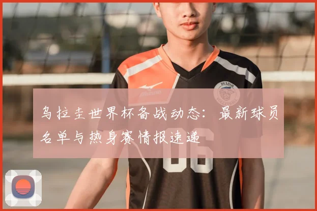 乌拉圭世界杯备战动态：最新球员名单与热身赛情报速递